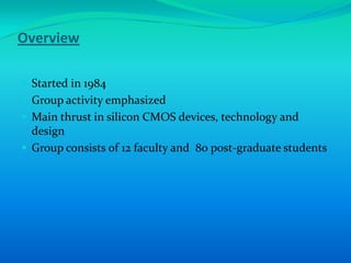 Overview

 Started in 1984
 Group activity emphasized
 Main thrust in silicon CMOS devices, technology and
  design
 Group consists of 12 faculty and 80 post-graduate students
 