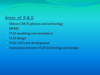 Areas of R & D
 Silicon CMOS physics and technology
 MEMS
 VLSI modeling and simulation
 VLSI design
 VLSI CAD tool development
 Interaction between VLSI technology and design
 