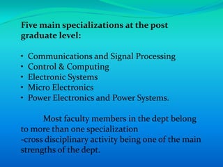 Five main specializations at the post
graduate level:

•   Communications and Signal Processing
•   Control & Computing
•   Electronic Systems
•   Micro Electronics
•   Power Electronics and Power Systems.

      Most faculty members in the dept belong
to more than one specialization
-cross disciplinary activity being one of the main
strengths of the dept.
 