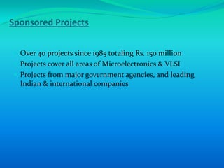 Sponsored Projects


 Over 40 projects since 1985 totaling Rs. 150 million
 Projects cover all areas of Microelectronics & VLSI
 Projects from major government agencies, and leading
  Indian & international companies
 