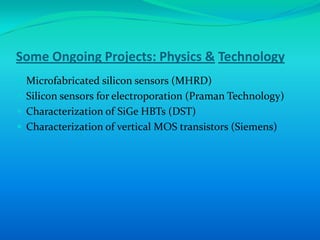 Some Ongoing Projects: Physics & Technology
 Microfabricated silicon sensors (MHRD)
 Silicon sensors for electroporation (Praman Technology)
 Characterization of SiGe HBTs (DST)
 Characterization of vertical MOS transistors (Siemens)
 