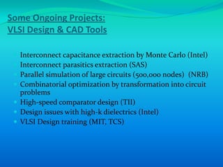 Some Ongoing Projects:
VLSI Design & CAD Tools

  Interconnect capacitance extraction by Monte Carlo (Intel)
  Interconnect parasitics extraction (SAS)
  Parallel simulation of large circuits (500,000 nodes) (NRB)
  Combinatorial optimization by transformation into circuit
   problems
  High-speed comparator design (TII)
  Design issues with high-k dielectrics (Intel)
  VLSI Design training (MIT, TCS)
 