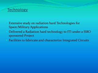 Technology


 Extensive study on radiation hard Technologies for
  Space/Military Applications
 Delivered a Radiation hard technology to ITI under a ISRO
  sponsored Project
 Facilities to fabricate and characterize Integrated Circuits
 