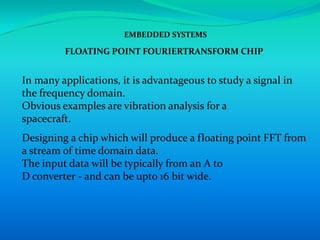 EMBEDDED SYSTEMS

         FLOATING POINT FOURIERTRANSFORM CHIP


In many applications, it is advantageous to study a signal in
the frequency domain.
Obvious examples are vibration analysis for a
spacecraft.
Designing a chip which will produce a floating point FFT from
a stream of time domain data.
The input data will be typically from an A to
D converter - and can be upto 16 bit wide.
 