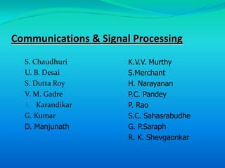 Communications & Signal Processing
  S. Chaudhuri         K.V.V. Murthy
  U. B. Desai          S.Merchant
  S. Dutta Roy         H. Narayanan
  V. M. Gadre          P.C. Pandey
  A. Karandikar        P. Rao
  G. Kumar             S.C. Sahasrabudhe
  D. Manjunath         G. P.Saraph
                       R. K. Shevgaonkar
 