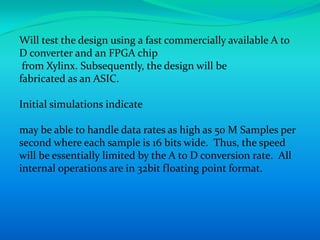 Will test the design using a fast commercially available A to
D converter and an FPGA chip
 from Xylinx. Subsequently, the design will be
fabricated as an ASIC.

Initial simulations indicate

may be able to handle data rates as high as 50 M Samples per
second where each sample is 16 bits wide. Thus, the speed
will be essentially limited by the A to D conversion rate. All
internal operations are in 32bit floating point format.
 
