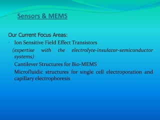 Sensors & MEMS

Our Current Focus Areas:
• Ion Sensitive Field Effect Transistors
  (expertise with the electrolyte-insulator-semiconductor
   systems)
• Cantilever Structures for Bio-MEMS
• Microfluidic structures for single cell electroporation and
   capillary electrophoresis
 