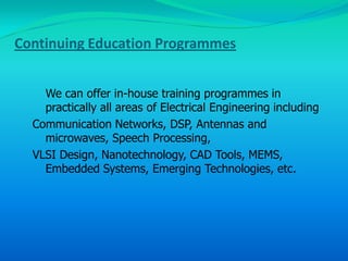 Continuing Education Programmes


    We can offer in-house training programmes in
    practically all areas of Electrical Engineering including
  Communication Networks, DSP, Antennas and
    microwaves, Speech Processing,
  VLSI Design, Nanotechnology, CAD Tools, MEMS,
    Embedded Systems, Emerging Technologies, etc.
 