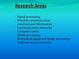 Research Areas

Signal processing
Wireless communication
Antennas and Microwaves
Communication networks
Computer vision
Media processing
Biomedical signal and image processing
Artificial neural networks
 