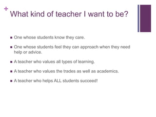 +
    What kind of teacher I want to be?

       One whose students know they care.

       One whose students feel they can approach when they need
        help or advice.

       A teacher who values all types of learning.

       A teacher who values the trades as well as academics.

       A teacher who helps ALL students succeed!
 