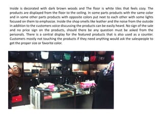 Inside is decorated with dark brown woods and The floor is white tiles that feels cozy. The
products are displayed from the floor to the ceiling. In some parts products with the same color
and in some other parts products with opposite colors put next to each other with some lights
focused on them to emphasize. Inside the shop smells like leather and the noise from the outside
in addition to the customers voice discussing the products can be easily heard. No sign of the sale
and no price sign on the products, should there be any question must be asked from the
personals. There is a central display for the featured products that is also used as a counter.
Customers mostly not touching the products if they need anything would ask the salespeople to
get the proper size or favorite color.
 