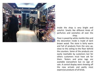 Inside the shop is very bright and
colorful. Smells like different kinds of
perfumes and cosmetics all over the
                   shop.
Floor is paved by white marble tiles and
the decoration inside is made of dark
brown wood. The store is fairly warm
and full of products from the very up,
close to the ceiling to the floor behind
the counters. Some of the products are
easily reachable by customers but for
others customers must have ask for
them. Testers and price tags are
available everywhere but no sign of
sale. A central display were showing off
the new arrivals and partly most
expensive products of all kinds.
 