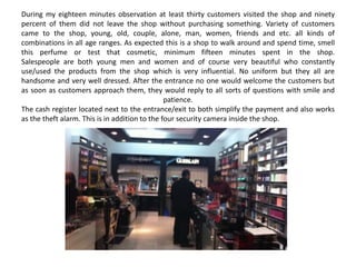 During my eighteen minutes observation at least thirty customers visited the shop and ninety
percent of them did not leave the shop without purchasing something. Variety of customers
came to the shop, young, old, couple, alone, man, women, friends and etc. all kinds of
combinations in all age ranges. As expected this is a shop to walk around and spend time, smell
this perfume or test that cosmetic, minimum fifteen minutes spent in the shop.
Salespeople are both young men and women and of course very beautiful who constantly
use/used the products from the shop which is very influential. No uniform but they all are
handsome and very well dressed. After the entrance no one would welcome the customers but
as soon as customers approach them, they would reply to all sorts of questions with smile and
                                                patience.
The cash register located next to the entrance/exit to both simplify the payment and also works
as the theft alarm. This is in addition to the four security camera inside the shop.
 