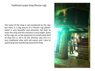 Traditional carpet shop (Persian rug)




The name of the shop is not mentioned on the sign
but there is a big picture of a Persian rug pattern
which is very beautiful and attractive. No door to
enter the shop and the entrance is very bright. Some
of the rugs are on the pavement to remark what kind
of shop this is. All in all the entrance says this is a
very traditional shop with old owner and I love to
spend long time wandering around this shop.
 