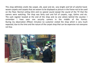 This shop definitely smells like carpet, silk, wool and etc. very bright and full of colorful hand-
woven carpets and carpets that are woven to be displayed as picture in the frame not to be used
on the floor. Normal ceiling (3m) and no special sound except the sound of the TV that the
owners were watching. The shop was fairly cool and full of carpets, rugs, Gelims and etc.
The cash register located at the end of the shop and no one where behind the counter. I
remember I have seen one security camera in the middle of the frames.
During my observation (fifteen minutes) no customer visited the shop which is very much
expected, due to the time and the nature of the carpet shop that can be expensive not everyone
can buy.
 