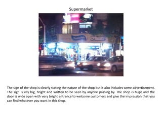 Supermarket




The sign of the shop is clearly stating the nature of the shop but it also includes some advertisement.
The sign is vey big, bright and written to be seen by anyone passing by. The shop is huge and the
door is wide open with very bright entrance to welcome customers and give the impression that you
can find whatever you want in this shop.
 