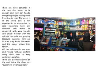 There are three personals in
the shop that seems to be
enough and they can handle
everything maybe having some
free time to chat. The secret is
in this shop also is not
expected to be approached, in
case customers have any
question that would be
answered with very friendly
and casual manner with the
spice of the smile and greeting
(because customer here are
local so they know the owner
and the owner knows their
family).
All the salespeople are men
and young without uniform
doing their best to keep
customers satisfied.
There was a sentence wrote on
the card inside the shop says
“customers are always right”
 