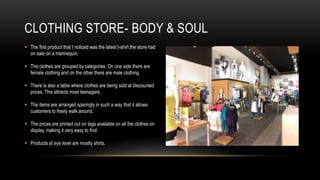 CLOTHING STORE- BODY & SOUL
 The first product that I noticed was the latest t-shirt the store had
  on sale on a mannequin.

 The clothes are grouped by categories. On one side there are
  female clothing and on the other there are male clothing.

 There is also a table where clothes are being sold at discounted
  prices. This attracts most teenagers.

 The items are arranged sparingly in such a way that it allows
  customers to freely walk around.

 The prices are printed out on tags available on all the clothes on
  display, making it very easy to find.

 Products at eye level are mostly shirts.
 