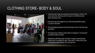 CLOTHING STORE- BODY & SOUL
                    Customers are mostly accompanied by their families or friends. This
                     is due to the fact that they want the opinion of a different person
                     when choosing an item.

                    Customers are encouraged to try on their products before buying
                     it, to see if it fits them.

                    The percentage of people who did purchase an item in the store was
                     about 60%.

                    The sales person initiates contact after an average of 1 minute when
                     a customer enters the store.

                    Salesperson definitely match the store’s image by wearing trendy
                     clothes which is available for sale. There were 1 woman and 2 men
                     as employees aged between 25 to 35 years old.
 