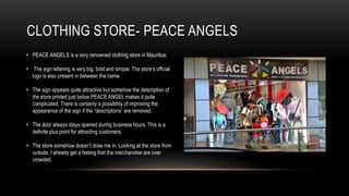 CLOTHING STORE- PEACE ANGELS
 PEACE ANGELS is a very renowned clothing store in Mauritius.

 The sign lettering is very big, bold and simple. The store’s official
  logo is also present in between the name.

 The sign appears quite attractive but somehow the description of
  the store printed just below PEACE ANGEL makes it quite
  complicated. There is certainly a possibility of improving the
  appearance of the sign if the “descriptions” are removed.

 The door always stays opened during business hours. This is a
  definite plus point for attracting customers.

 The store somehow doesn’t draw me in. Looking at the store from
  outside, I already get a feeling that the merchandise are over
  crowded.
 
