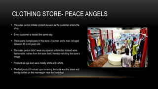 CLOTHING STORE- PEACE ANGELS
 The sales person initiate contact as soon as the customer enters the
  shop.

 Every customer is treated the same way.

 There were 3 employees in this store, 2 women and a man. All aged
  between 30 to 40 years old.

 The sales person didn’t wear any special uniform but instead wore
  fashionable clothes from the store itself, thereby matching the store’s
  image.

 Products at eye level were mostly shirts and t-shirts.

 The first product I noticed upon entering the store was the latest and
  trendy clothes on the mannequin near the front door.
 