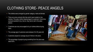 CLOTHING STORE- PEACE ANGELS
 The clothes were arranged by gender category, male and female.

 There are some products like hats which were located on top
  shelves. This was a rather disadvantage for customers. Every time
  someone wanted to try a hat on, they had to call in the sales
  person.

 Customers are very encouraged to try on clothes before buying
  them.

 The average age of customers were between 8 to 55 years old.

 Customers stayed on average around 10mins in the store.

 The percentage of people buying something from this store was
  about 55%.
 