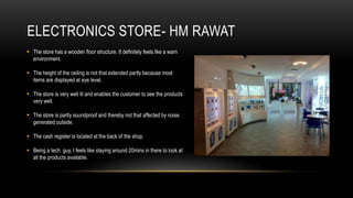 ELECTRONICS STORE- HM RAWAT
 The store has a wooden floor structure. It definitely feels like a warn
  environment.

 The height of the ceiling is not that extended partly because most
  items are displayed at eye level.

 The store is very well lit and enables the customer to see the products
  very well.

 The store is partly soundproof and thereby not that affected by noise
  generated outside.

 The cash register is located at the back of the shop.

 Being a tech. guy, I feels like staying around 20mins in there to look at
  all the products available.
 
