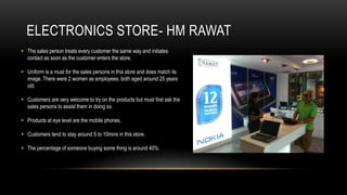 ELECTRONICS STORE- HM RAWAT
 The sales person treats every customer the same way and initiates
  contact as soon as the customer enters the store.

 Uniform is a must for the sales persons in this store and does match its
  image. There were 2 women as employees, both aged around 25 years
  old.

 Customers are very welcome to try on the products but must first ask the
  sales persons to assist them in doing so.

 Products at eye level are the mobile phones.

 Customers tend to stay around 5 to 10mins in this store.

 The percentage of someone buying some thing is around 40%.
 