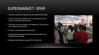 SUPERMARKET- SPAR
 The store is well lit and customers can easily identify the products.

 The environment was a little loud. This is mostly because of the
  number of customers inside the store.

 There was a nice music playing in the background. This provided a
  kind of stress free environment.

 The store is very crowded with merchandise.

 All sales persons appeared to be wearing a special uniform that
  matched the store’s image.

 Employees were between the age of 28 to 55 years old.
 