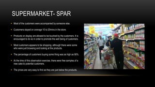 SUPERMARKET- SPAR
 Most of the customers were accompanied by someone else.

 Customers stayed on average 10 to 20mins in the store.

 Products on display are allowed to be touched by the customers. It is
  encouraged to do so in order to promote the well being of customers.

 Most customers appears to be shopping, although there were some
  who were just browsing and looking at the products.

 The percentage of customers buying some thing was as high as 90%.

 At the time of this observation exercise, there were free samples of a
  new cake to potential customers.

 The prices are very easy to find as they are just below the products.
 