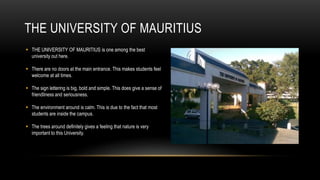 THE UNIVERSITY OF MAURITIUS
 THE UNIVERSITY OF MAURITIUS is one among the best
  university out here.

 There are no doors at the main entrance. This makes students feel
  welcome at all times.

 The sign lettering is big, bold and simple. This does give a sense of
  friendliness and seriousness.

 The environment around is calm. This is due to the fact that most
  students are inside the campus.

 The trees around definitely gives a feeling that nature is very
  important to this University.
 
