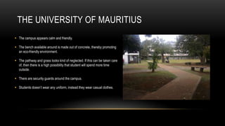 THE UNIVERSITY OF MAURITIUS
 The campus appears calm and friendly.

 The bench available around is made out of concrete, thereby promoting
  an eco-friendly environment.

 The pathway and grass looks kind of neglected. If this can be taken care
  of, then there is a high possibility that student will spend more time
  outside.

 There are security guards around the campus.

 Students doesn’t wear any uniform, instead they wear casual clothes.
 