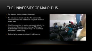 THE UNIVERSITY OF MAURITIUS
 The classroom structure looks kind of damaged.

 The seats are very close to each other. This is because the
  classroom is kind of small and there can easily be 40 students or
  more at times.

 Would it have promoted the learning experience of students if the
  classroom overall appearance can be changed? Maybe yes!
  Students tend to feel easily tired and sleepy if the environment
  around them is dull and boring.

 Students had an average age between 19 to 25 years old.
 