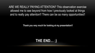 ARE WE REALLY PAYING ATTENTION? This observation exercise
 allowed me to see beyond from how I previously looked at things
 and to really pay attention!! There can be so many opportunities!!


            Thank you very much for looking at my presentation!!




                         THE END… ;)
 