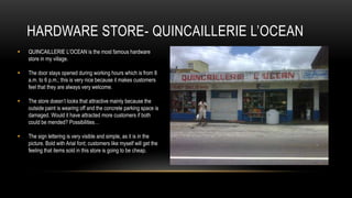 HARDWARE STORE- QUINCAILLERIE L’OCEAN
   QUINCAILLERIE L’OCEAN is the most famous hardware
    store in my village.

   The door stays opened during working hours which is from 8
    a.m. to 6 p.m.; this is very nice because it makes customers
    feel that they are always very welcome.

   The store doesn’t looks that attractive mainly because the
    outside paint is wearing off and the concrete parking space is
    damaged. Would it have attracted more customers if both
    could be mended? Possibilities…

   The sign lettering is very visible and simple, as it is in the
    picture. Bold with Arial font; customers like myself will get the
    feeling that items sold in this store is going to be cheap.
 