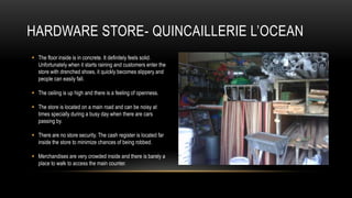 HARDWARE STORE- QUINCAILLERIE L’OCEAN
 The floor inside is in concrete. It definitely feels solid.
  Unfortunately when it starts raining and customers enter the
  store with drenched shoes, it quickly becomes slippery and
  people can easily fall.

 The ceiling is up high and there is a feeling of openness.

 The store is located on a main road and can be noisy at
  times specially during a busy day when there are cars
  passing by.

 There are no store security. The cash register is located far
  inside the store to minimize chances of being robbed.

 Merchandises are very crowded inside and there is barely a
  place to walk to access the main counter.
 