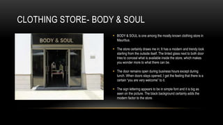 CLOTHING STORE- BODY & SOUL
                     BODY & SOUL is one among the mostly known clothing store in
                      Mauritius.

                     The store certainly draws me in; It has a modern and trendy look
                      starting from the outside itself. The tinted glass next to both door
                      tries to conceal what is available inside the store, which makes
                      you wonder more to what there can be.

                     The door remains open during business hours except during
                      lunch. When doors stays opened, I get the feeling that there is a
                      certain “you are very welcome” to it.

                     The sign lettering appears to be in simple font and it is big as
                      seen on the picture. The black background certainly adds the
                      modern factor to the store.
 