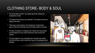 CLOTHING STORE- BODY & SOUL
 The store inside is well lit. I can clearly see all the clothes and
  accessories on sale.

 The height of the ceiling is very extended. This enables the store to
  display more items.

 There was a music playing in the background, mostly techno
  genre. It fits the environment around as being modern and trendy.

 The store is located in a shopping mall. It feels very noisy outside
  but fortunately the music inside cancels the noise coming from
  outside.

 The cash register is very accessible and is located a few meters
  from the front door, next to where the 2 guys in the background are
  standing.
 