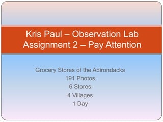 Kris Paul – Observation Lab
Assignment 2 – Pay Attention

  Grocery Stores of the Adirondacks
             191 Photos
               6 Stores
              4 Villages
                1 Day
 