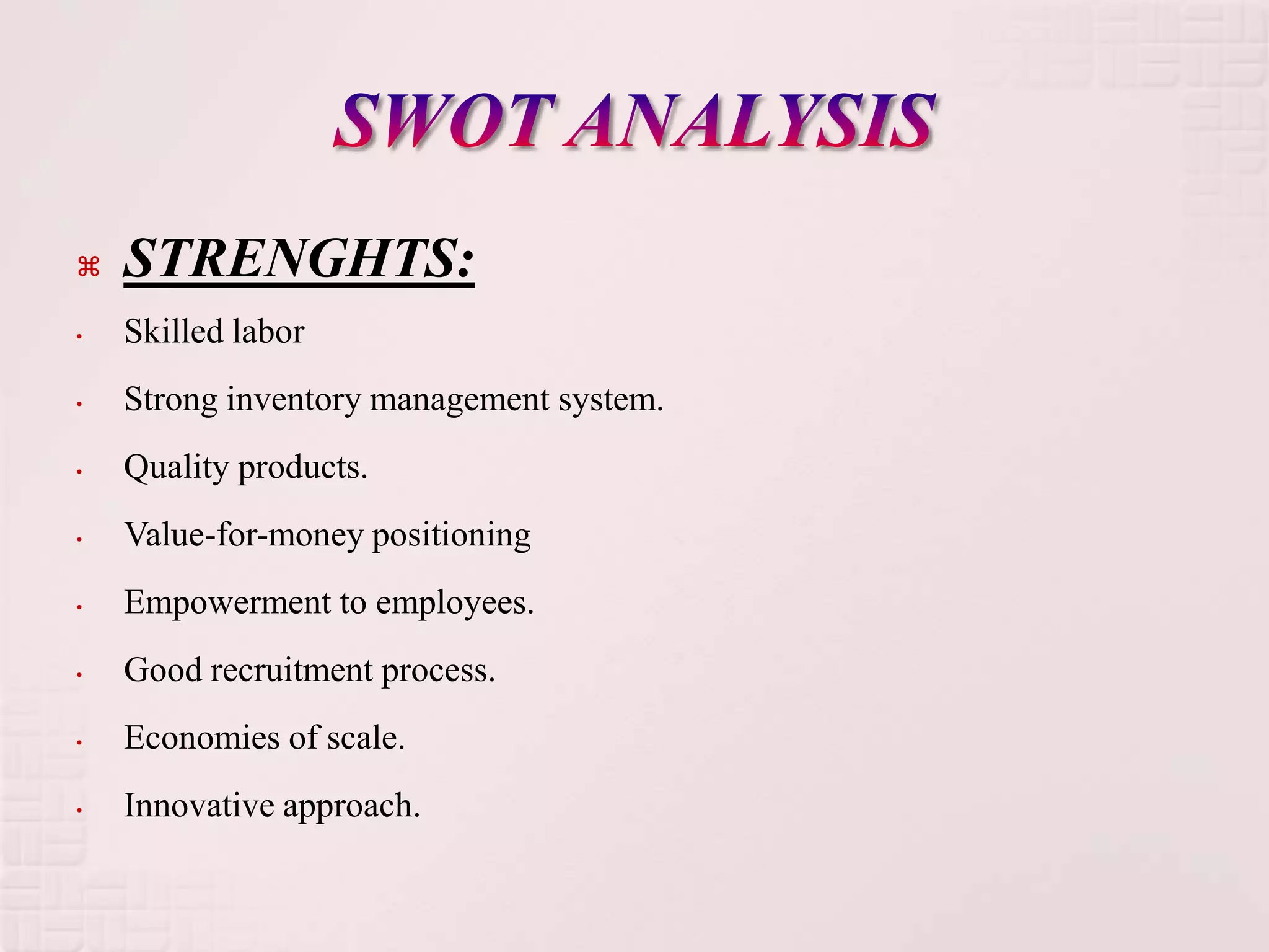    STRENGHTS:
•   Skilled labor
•   Strong inventory management system.
•   Quality products.
•   Value-for-money positioning
•   Empowerment to employees.
•   Good recruitment process.
•   Economies of scale.
•   Innovative approach.
 