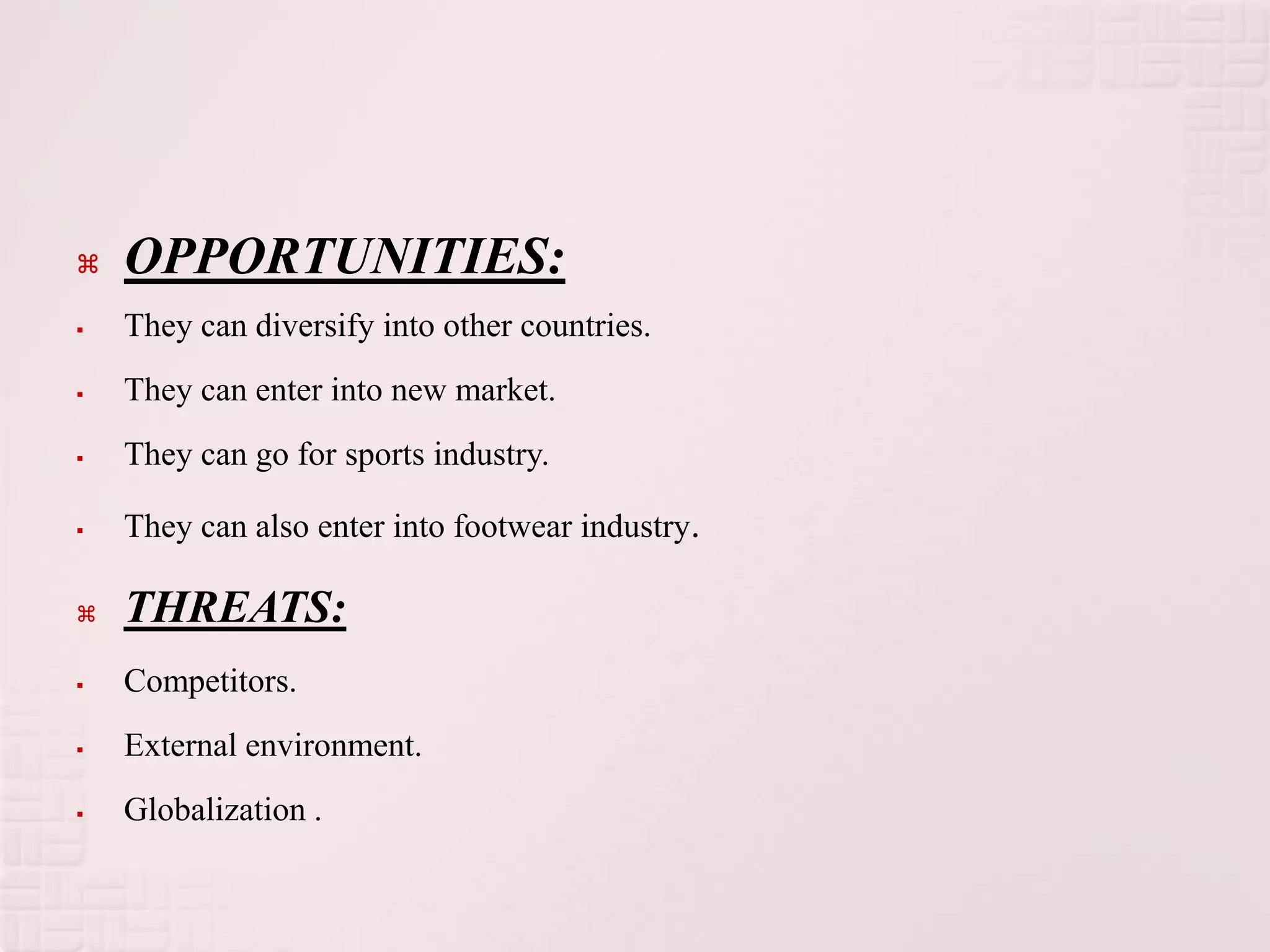    OPPORTUNITIES:
   They can diversify into other countries.
   They can enter into new market.
   They can go for sports industry.

   They can also enter into footwear industry.

   THREATS:
   Competitors.
   External environment.
   Globalization .
 