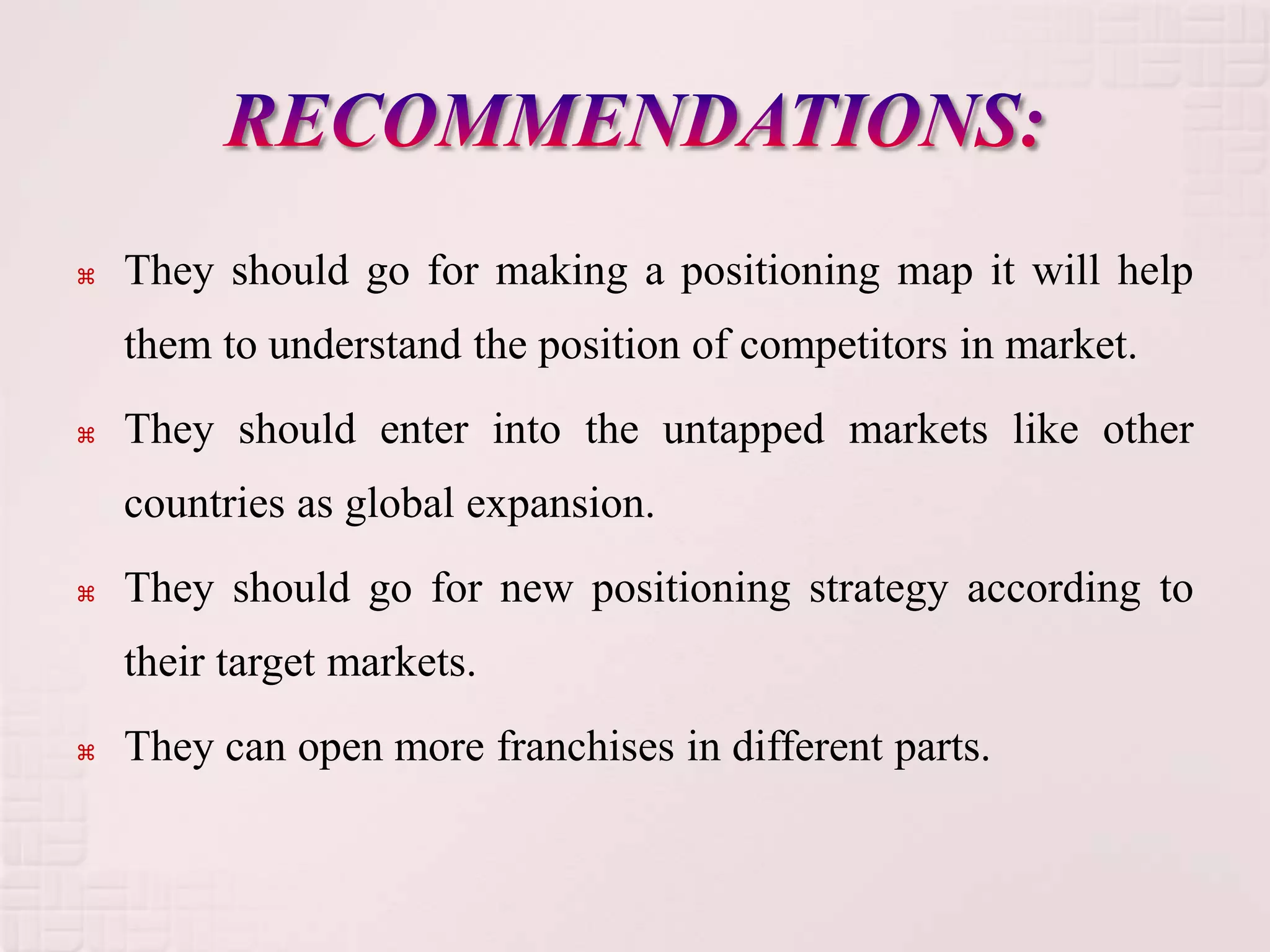    They should go for making a positioning map it will help
    them to understand the position of competitors in market.
   They should enter into the untapped markets like other
    countries as global expansion.
   They should go for new positioning strategy according to
    their target markets.
   They can open more franchises in different parts.
 