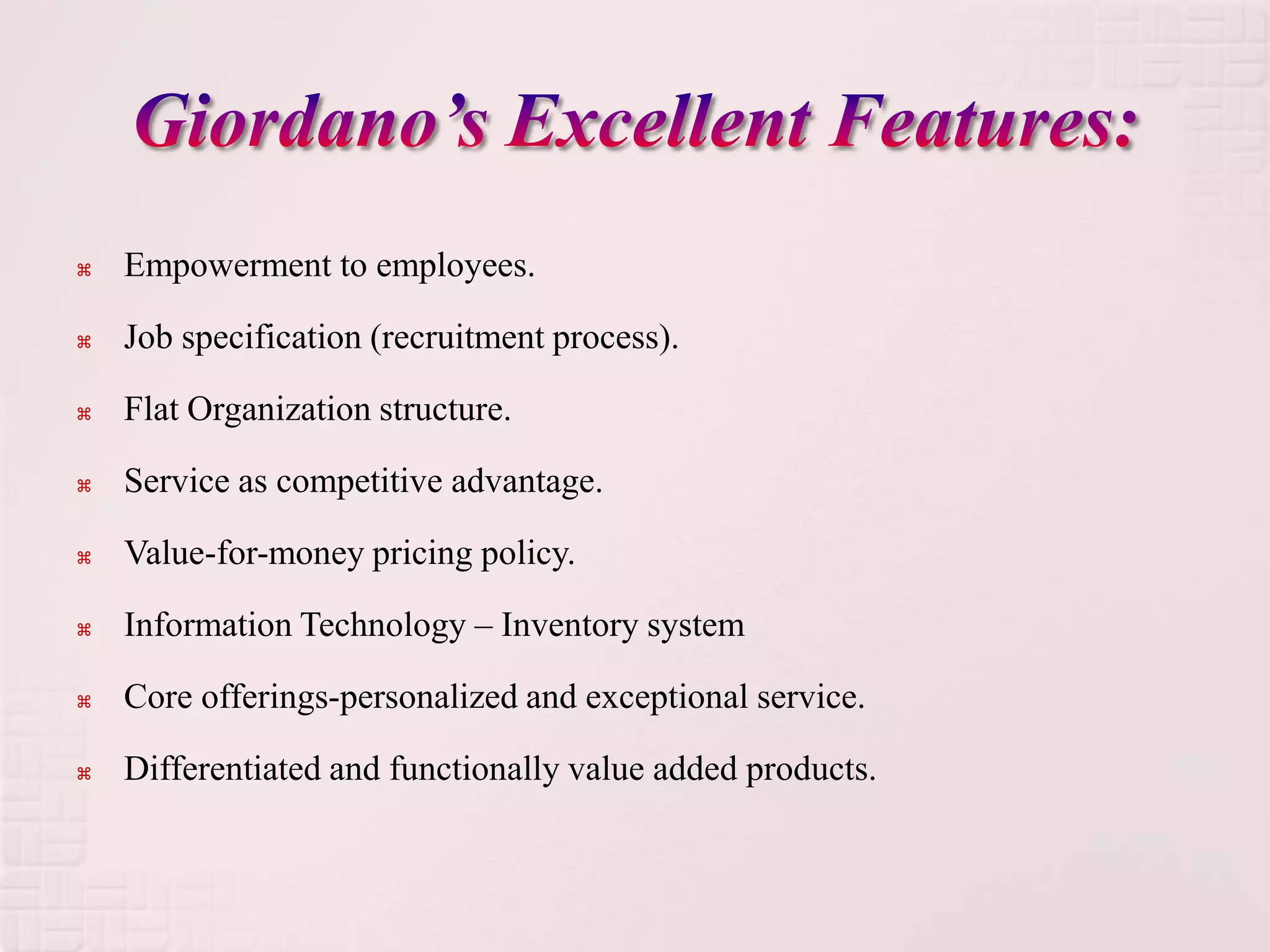    Empowerment to employees.

   Job specification (recruitment process).

   Flat Organization structure.

   Service as competitive advantage.

   Value-for-money pricing policy.

   Information Technology – Inventory system

   Core offerings-personalized and exceptional service.

   Differentiated and functionally value added products.
 