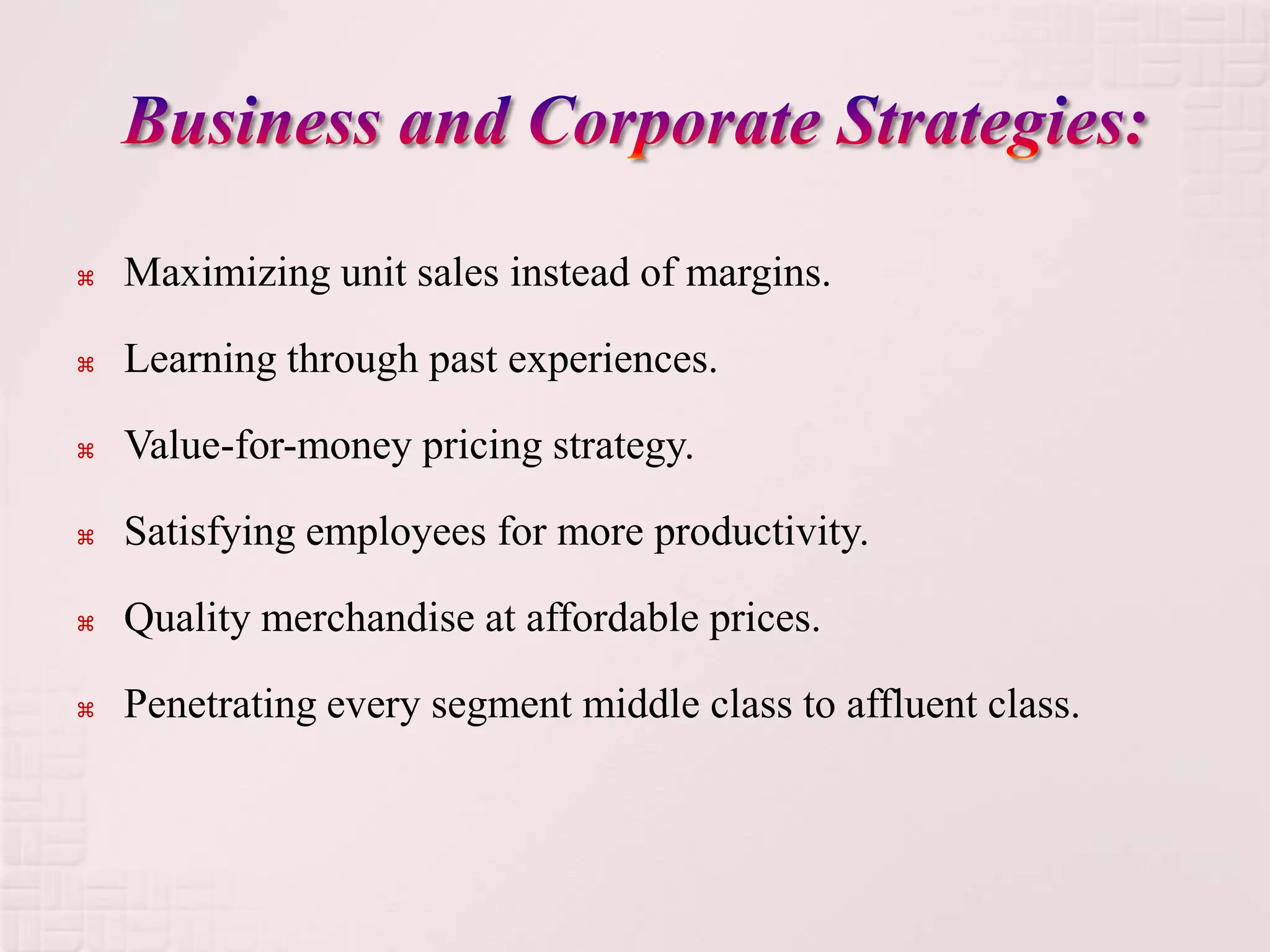    Maximizing unit sales instead of margins.

   Learning through past experiences.

   Value-for-money pricing strategy.

   Satisfying employees for more productivity.

   Quality merchandise at affordable prices.

   Penetrating every segment middle class to affluent class.
 
