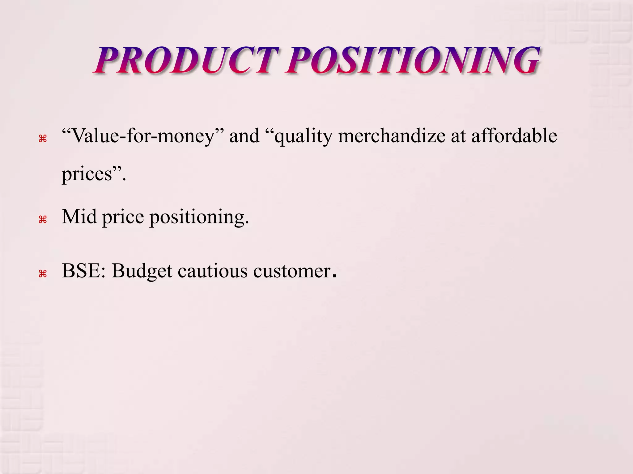    “Value-for-money” and “quality merchandize at affordable
    prices”.

   Mid price positioning.

   BSE: Budget cautious customer.
 