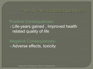 Positive Consequences-
 Life-years gained , Improved health
  related quality of life

Negative Consequences-
 Adverse effects, toxicity




     Prasanna R. Deshpande, Pharm D, Manipal,India
 