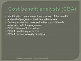    Identification, measurement, comparison of the benefits
    and cost of program or treatment alternatives
   Consequences are measured in terms of total costs
    associated with the programme.
   B/C > 1 treatment is of value
   B/C= 1 benefits equal to cost
   B/C< 1 not economically beneficial




           Prasanna R. Deshpande, Pharm D, Manipal,India
 