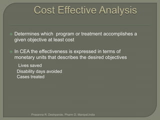    Determines which program or treatment accomplishes a
    given objective at least cost

   In CEA the effectiveness is expressed in terms of
    monetary units that describes the desired objectives
     Lives saved
     Disability days avoided
     Cases treated




            Prasanna R. Deshpande, Pharm D, Manipal,India
 