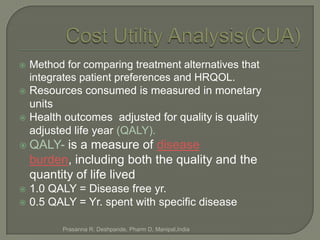    Method for comparing treatment alternatives that
    integrates patient preferences and HRQOL.
   Resources consumed is measured in monetary
    units
   Health outcomes adjusted for quality is quality
    adjusted life year (QALY).
 QALY-    is a measure of disease
    burden, including both the quality and the
    quantity of life lived
 1.0 QALY = Disease free yr.
 0.5 QALY = Yr. spent with specific disease


          Prasanna R. Deshpande, Pharm D, Manipal,India
 