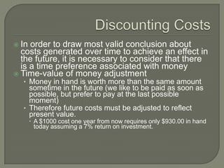  In order to draw most valid conclusion about
  costs generated over time to achieve an effect in
  the future, it is necessary to consider that there
  is a time preference associated with money
 Time-value of money adjustment
  • Money in hand is worth more than the same amount
    sometime in the future (we like to be paid as soon as
    possible, but prefer to pay at the last possible
    moment)
  • Therefore future costs must be adjusted to reflect
    present value.
        A $1000 cost one year from now requires only $930.00 in hand
         today assuming a 7% return on investment.
 